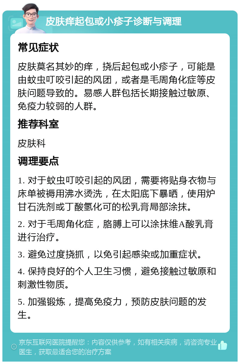 皮肤痒起包或小疹子诊断与调理 常见症状 皮肤莫名其妙的痒，挠后起包或小疹子，可能是由蚊虫叮咬引起的风团，或者是毛周角化症等皮肤问题导致的。易感人群包括长期接触过敏原、免疫力较弱的人群。 推荐科室 皮肤科 调理要点 1. 对于蚊虫叮咬引起的风团，需要将贴身衣物与床单被褥用沸水烫洗，在太阳底下暴晒，使用炉甘石洗剂或丁酸氢化可的松乳膏局部涂抹。 2. 对于毛周角化症，胳膊上可以涂抹维A酸乳膏进行治疗。 3. 避免过度挠抓，以免引起感染或加重症状。 4. 保持良好的个人卫生习惯，避免接触过敏原和刺激性物质。 5. 加强锻炼，提高免疫力，预防皮肤问题的发生。