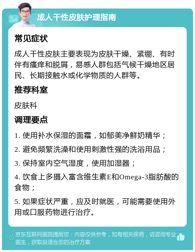 成人干性皮肤护理指南 常见症状 成人干性皮肤主要表现为皮肤干燥、紧绷、有时伴有瘙痒和脱屑，易感人群包括气候干燥地区居民、长期接触水或化学物质的人群等。 推荐科室 皮肤科 调理要点 1. 使用补水保湿的面霜，如郁美净鲜奶精华； 2. 避免频繁洗澡和使用刺激性强的洗浴用品； 3. 保持室内空气湿度，使用加湿器； 4. 饮食上多摄入富含维生素E和Omega-3脂肪酸的食物； 5. 如果症状严重，应及时就医，可能需要使用外用或口服药物进行治疗。