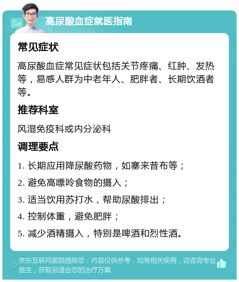 高尿酸血症就医指南 常见症状 高尿酸血症常见症状包括关节疼痛、红肿、发热等，易感人群为中老年人、肥胖者、长期饮酒者等。 推荐科室 风湿免疫科或内分泌科 调理要点 1. 长期应用降尿酸药物，如塞来昔布等； 2. 避免高嘌呤食物的摄入； 3. 适当饮用苏打水，帮助尿酸排出； 4. 控制体重，避免肥胖； 5. 减少酒精摄入，特别是啤酒和烈性酒。