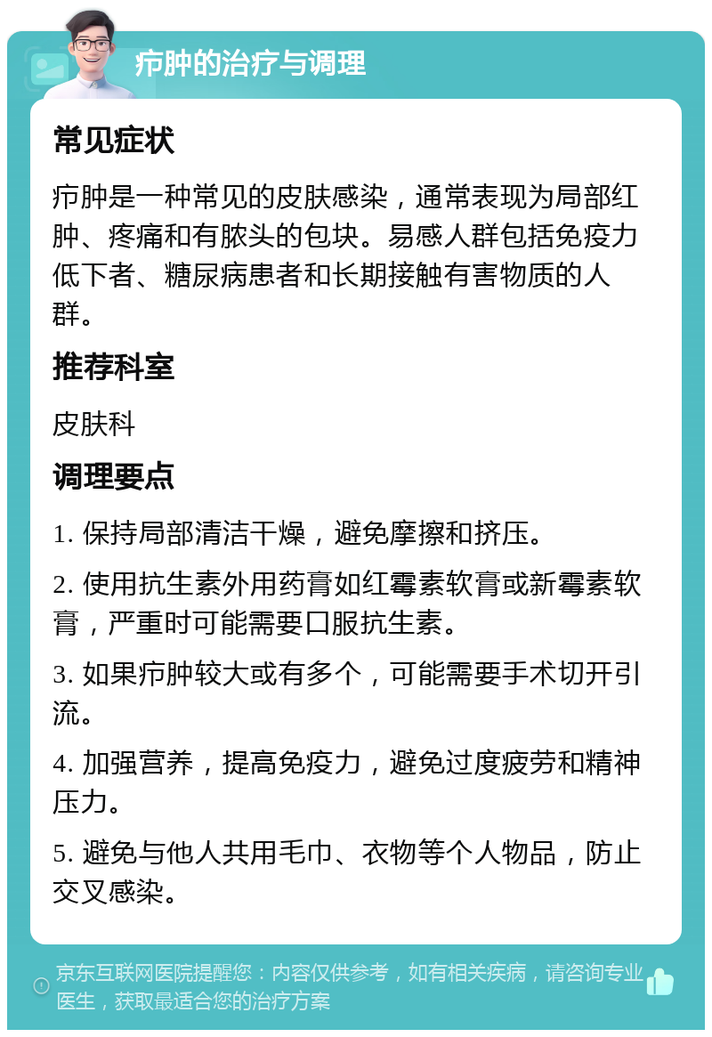 疖肿的治疗与调理 常见症状 疖肿是一种常见的皮肤感染，通常表现为局部红肿、疼痛和有脓头的包块。易感人群包括免疫力低下者、糖尿病患者和长期接触有害物质的人群。 推荐科室 皮肤科 调理要点 1. 保持局部清洁干燥，避免摩擦和挤压。 2. 使用抗生素外用药膏如红霉素软膏或新霉素软膏，严重时可能需要口服抗生素。 3. 如果疖肿较大或有多个，可能需要手术切开引流。 4. 加强营养，提高免疫力，避免过度疲劳和精神压力。 5. 避免与他人共用毛巾、衣物等个人物品，防止交叉感染。