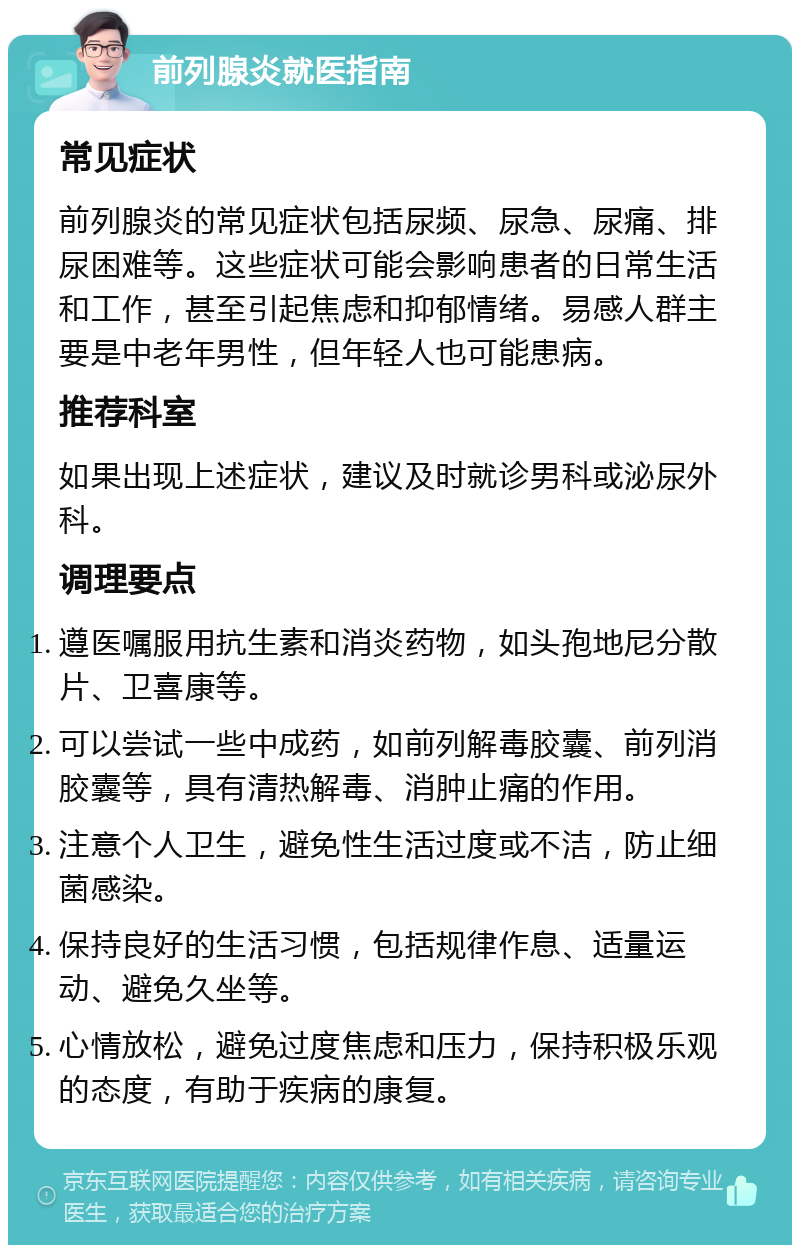 前列腺炎就医指南 常见症状 前列腺炎的常见症状包括尿频、尿急、尿痛、排尿困难等。这些症状可能会影响患者的日常生活和工作，甚至引起焦虑和抑郁情绪。易感人群主要是中老年男性，但年轻人也可能患病。 推荐科室 如果出现上述症状，建议及时就诊男科或泌尿外科。 调理要点 遵医嘱服用抗生素和消炎药物，如头孢地尼分散片、卫喜康等。 可以尝试一些中成药，如前列解毒胶囊、前列消胶囊等，具有清热解毒、消肿止痛的作用。 注意个人卫生，避免性生活过度或不洁，防止细菌感染。 保持良好的生活习惯，包括规律作息、适量运动、避免久坐等。 心情放松，避免过度焦虑和压力，保持积极乐观的态度，有助于疾病的康复。