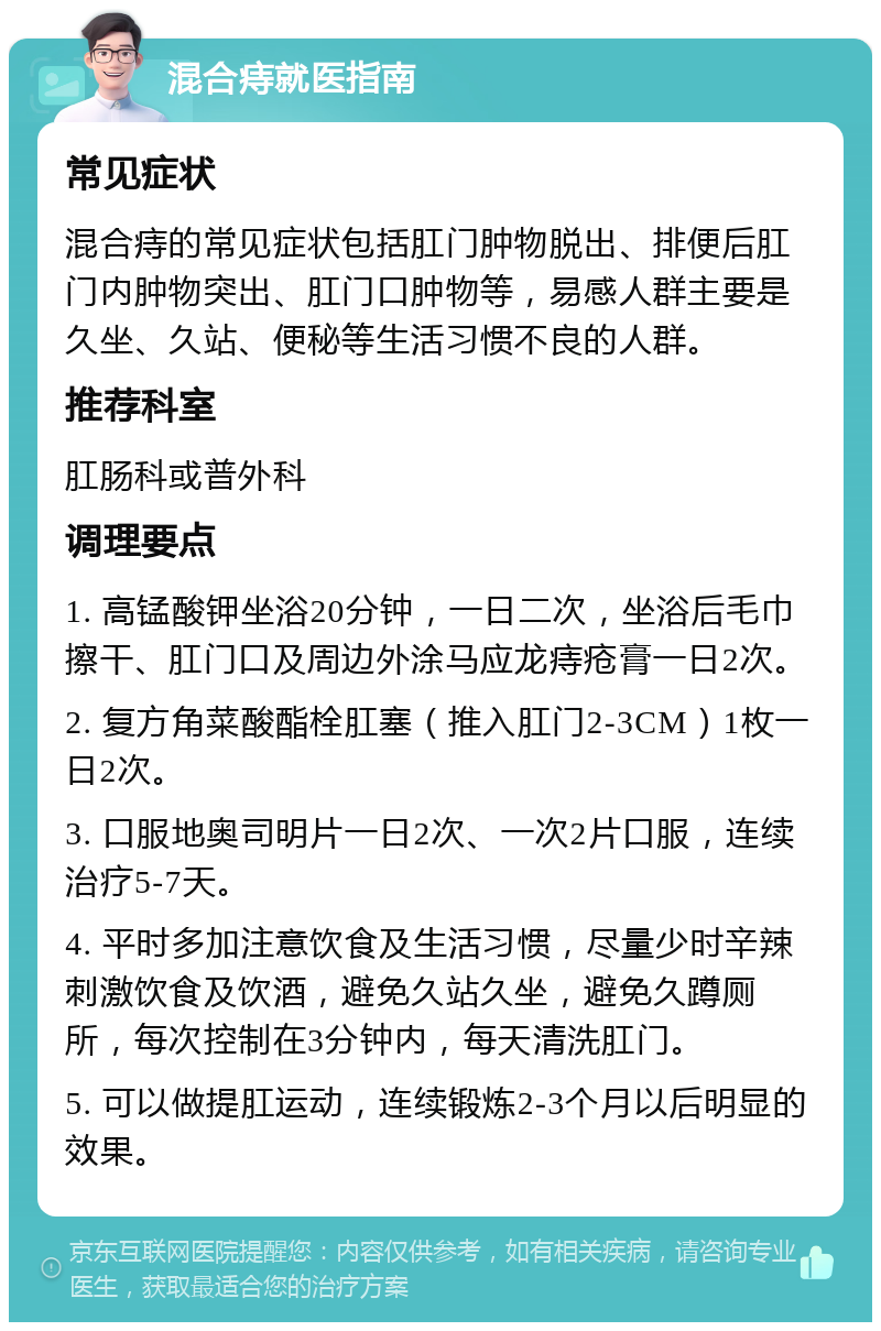 混合痔就医指南 常见症状 混合痔的常见症状包括肛门肿物脱出、排便后肛门内肿物突出、肛门口肿物等，易感人群主要是久坐、久站、便秘等生活习惯不良的人群。 推荐科室 肛肠科或普外科 调理要点 1. 高锰酸钾坐浴20分钟，一日二次，坐浴后毛巾擦干、肛门口及周边外涂马应龙痔疮膏一日2次。 2. 复方角菜酸酯栓肛塞（推入肛门2-3CM）1枚一日2次。 3. 口服地奥司明片一日2次、一次2片口服，连续治疗5-7天。 4. 平时多加注意饮食及生活习惯，尽量少时辛辣刺激饮食及饮酒，避免久站久坐，避免久蹲厕所，每次控制在3分钟内，每天清洗肛门。 5. 可以做提肛运动，连续锻炼2-3个月以后明显的效果。