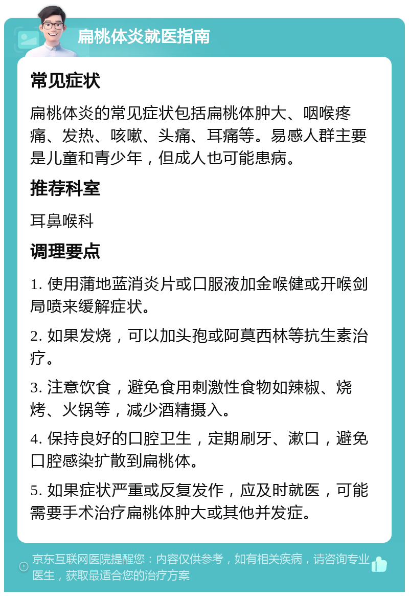 扁桃体炎就医指南 常见症状 扁桃体炎的常见症状包括扁桃体肿大、咽喉疼痛、发热、咳嗽、头痛、耳痛等。易感人群主要是儿童和青少年，但成人也可能患病。 推荐科室 耳鼻喉科 调理要点 1. 使用蒲地蓝消炎片或口服液加金喉健或开喉剑局喷来缓解症状。 2. 如果发烧，可以加头孢或阿莫西林等抗生素治疗。 3. 注意饮食，避免食用刺激性食物如辣椒、烧烤、火锅等，减少酒精摄入。 4. 保持良好的口腔卫生，定期刷牙、漱口，避免口腔感染扩散到扁桃体。 5. 如果症状严重或反复发作，应及时就医，可能需要手术治疗扁桃体肿大或其他并发症。