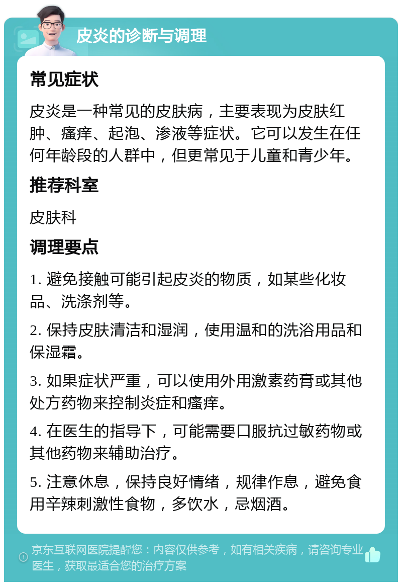 皮炎的诊断与调理 常见症状 皮炎是一种常见的皮肤病，主要表现为皮肤红肿、瘙痒、起泡、渗液等症状。它可以发生在任何年龄段的人群中，但更常见于儿童和青少年。 推荐科室 皮肤科 调理要点 1. 避免接触可能引起皮炎的物质，如某些化妆品、洗涤剂等。 2. 保持皮肤清洁和湿润，使用温和的洗浴用品和保湿霜。 3. 如果症状严重，可以使用外用激素药膏或其他处方药物来控制炎症和瘙痒。 4. 在医生的指导下，可能需要口服抗过敏药物或其他药物来辅助治疗。 5. 注意休息，保持良好情绪，规律作息，避免食用辛辣刺激性食物，多饮水，忌烟酒。