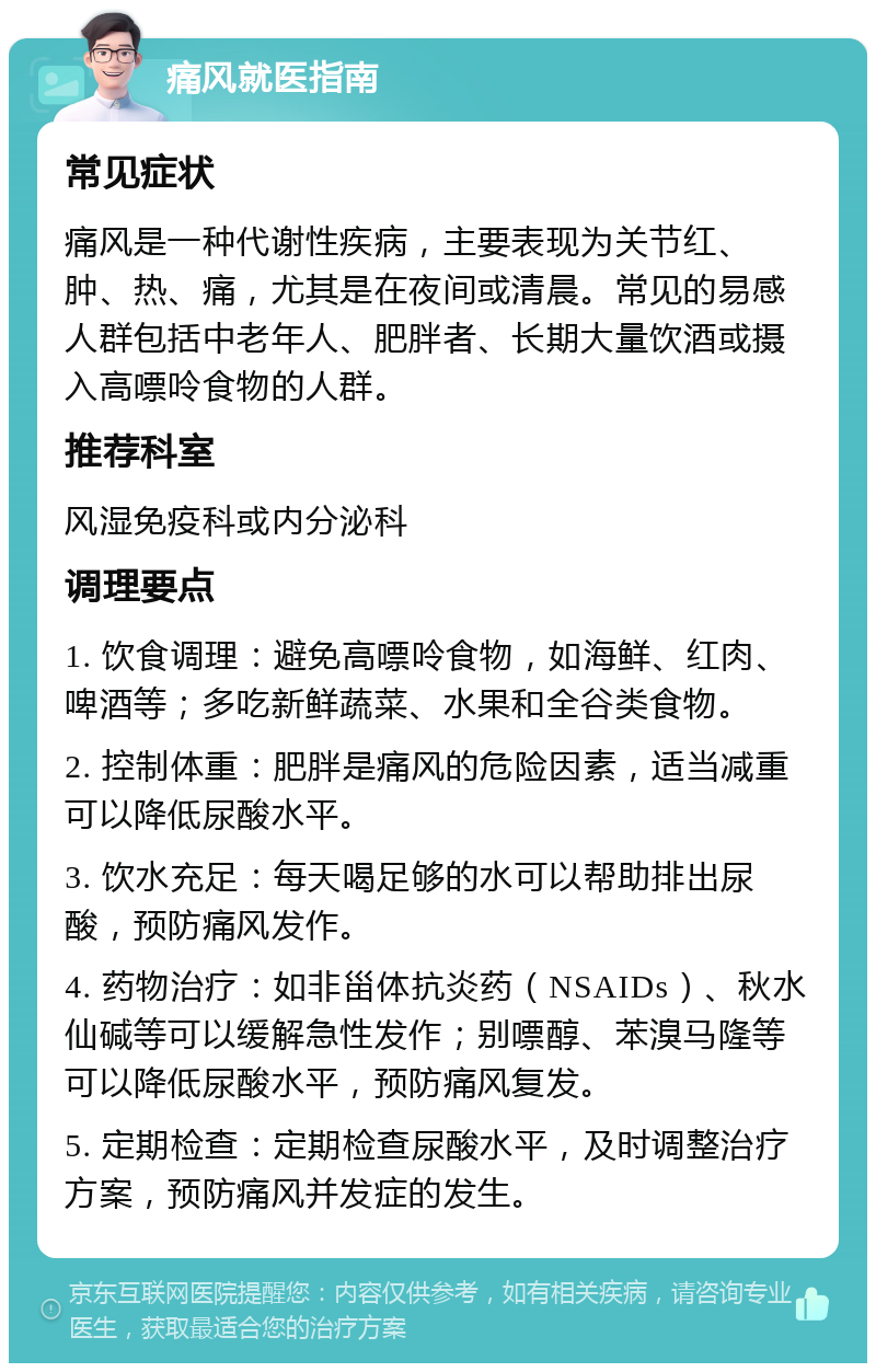 痛风就医指南 常见症状 痛风是一种代谢性疾病，主要表现为关节红、肿、热、痛，尤其是在夜间或清晨。常见的易感人群包括中老年人、肥胖者、长期大量饮酒或摄入高嘌呤食物的人群。 推荐科室 风湿免疫科或内分泌科 调理要点 1. 饮食调理：避免高嘌呤食物，如海鲜、红肉、啤酒等；多吃新鲜蔬菜、水果和全谷类食物。 2. 控制体重：肥胖是痛风的危险因素，适当减重可以降低尿酸水平。 3. 饮水充足：每天喝足够的水可以帮助排出尿酸，预防痛风发作。 4. 药物治疗：如非甾体抗炎药（NSAIDs）、秋水仙碱等可以缓解急性发作；别嘌醇、苯溴马隆等可以降低尿酸水平，预防痛风复发。 5. 定期检查：定期检查尿酸水平，及时调整治疗方案，预防痛风并发症的发生。