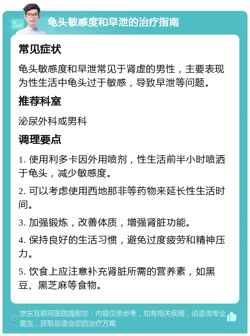 龟头敏感度和早泄的治疗指南 常见症状 龟头敏感度和早泄常见于肾虚的男性，主要表现为性生活中龟头过于敏感，导致早泄等问题。 推荐科室 泌尿外科或男科 调理要点 1. 使用利多卡因外用喷剂，性生活前半小时喷洒于龟头，减少敏感度。 2. 可以考虑使用西地那非等药物来延长性生活时间。 3. 加强锻炼，改善体质，增强肾脏功能。 4. 保持良好的生活习惯，避免过度疲劳和精神压力。 5. 饮食上应注意补充肾脏所需的营养素，如黑豆、黑芝麻等食物。