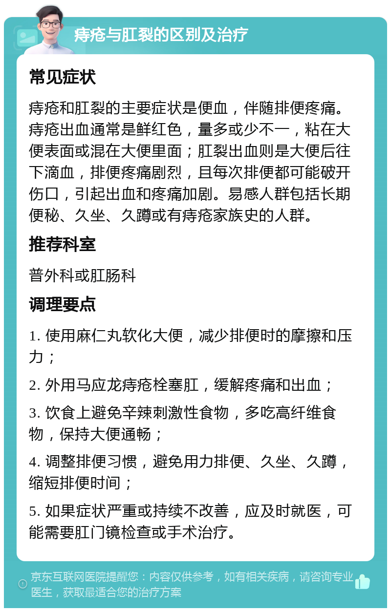 痔疮与肛裂的区别及治疗 常见症状 痔疮和肛裂的主要症状是便血，伴随排便疼痛。痔疮出血通常是鲜红色，量多或少不一，粘在大便表面或混在大便里面；肛裂出血则是大便后往下滴血，排便疼痛剧烈，且每次排便都可能破开伤口，引起出血和疼痛加剧。易感人群包括长期便秘、久坐、久蹲或有痔疮家族史的人群。 推荐科室 普外科或肛肠科 调理要点 1. 使用麻仁丸软化大便，减少排便时的摩擦和压力； 2. 外用马应龙痔疮栓塞肛，缓解疼痛和出血； 3. 饮食上避免辛辣刺激性食物，多吃高纤维食物，保持大便通畅； 4. 调整排便习惯，避免用力排便、久坐、久蹲，缩短排便时间； 5. 如果症状严重或持续不改善，应及时就医，可能需要肛门镜检查或手术治疗。