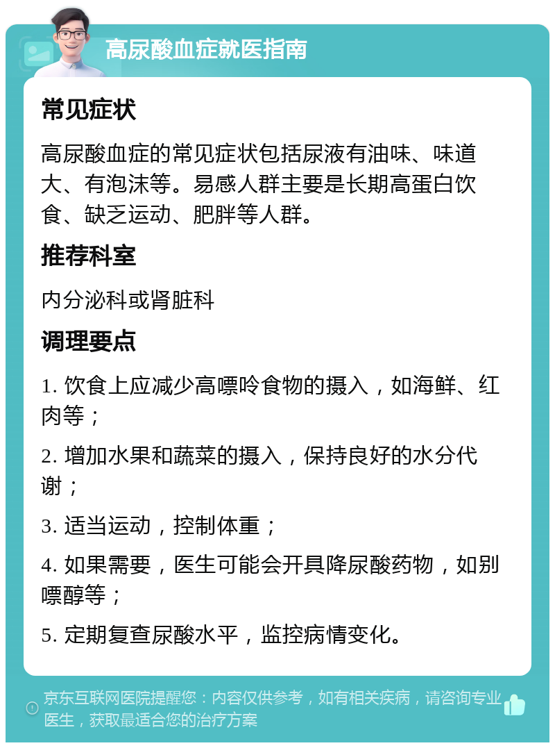 高尿酸血症就医指南 常见症状 高尿酸血症的常见症状包括尿液有油味、味道大、有泡沫等。易感人群主要是长期高蛋白饮食、缺乏运动、肥胖等人群。 推荐科室 内分泌科或肾脏科 调理要点 1. 饮食上应减少高嘌呤食物的摄入，如海鲜、红肉等； 2. 增加水果和蔬菜的摄入，保持良好的水分代谢； 3. 适当运动，控制体重； 4. 如果需要，医生可能会开具降尿酸药物，如别嘌醇等； 5. 定期复查尿酸水平，监控病情变化。