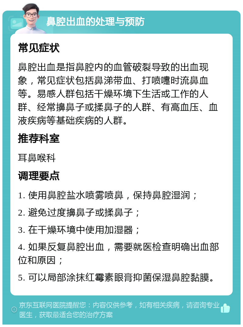 鼻腔出血的处理与预防 常见症状 鼻腔出血是指鼻腔内的血管破裂导致的出血现象，常见症状包括鼻涕带血、打喷嚏时流鼻血等。易感人群包括干燥环境下生活或工作的人群、经常擤鼻子或揉鼻子的人群、有高血压、血液疾病等基础疾病的人群。 推荐科室 耳鼻喉科 调理要点 1. 使用鼻腔盐水喷雾喷鼻，保持鼻腔湿润； 2. 避免过度擤鼻子或揉鼻子； 3. 在干燥环境中使用加湿器； 4. 如果反复鼻腔出血，需要就医检查明确出血部位和原因； 5. 可以局部涂抹红霉素眼膏抑菌保湿鼻腔黏膜。