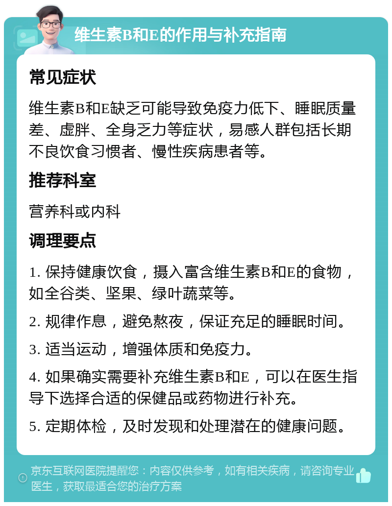 维生素B和E的作用与补充指南 常见症状 维生素B和E缺乏可能导致免疫力低下、睡眠质量差、虚胖、全身乏力等症状，易感人群包括长期不良饮食习惯者、慢性疾病患者等。 推荐科室 营养科或内科 调理要点 1. 保持健康饮食，摄入富含维生素B和E的食物，如全谷类、坚果、绿叶蔬菜等。 2. 规律作息，避免熬夜，保证充足的睡眠时间。 3. 适当运动，增强体质和免疫力。 4. 如果确实需要补充维生素B和E，可以在医生指导下选择合适的保健品或药物进行补充。 5. 定期体检，及时发现和处理潜在的健康问题。