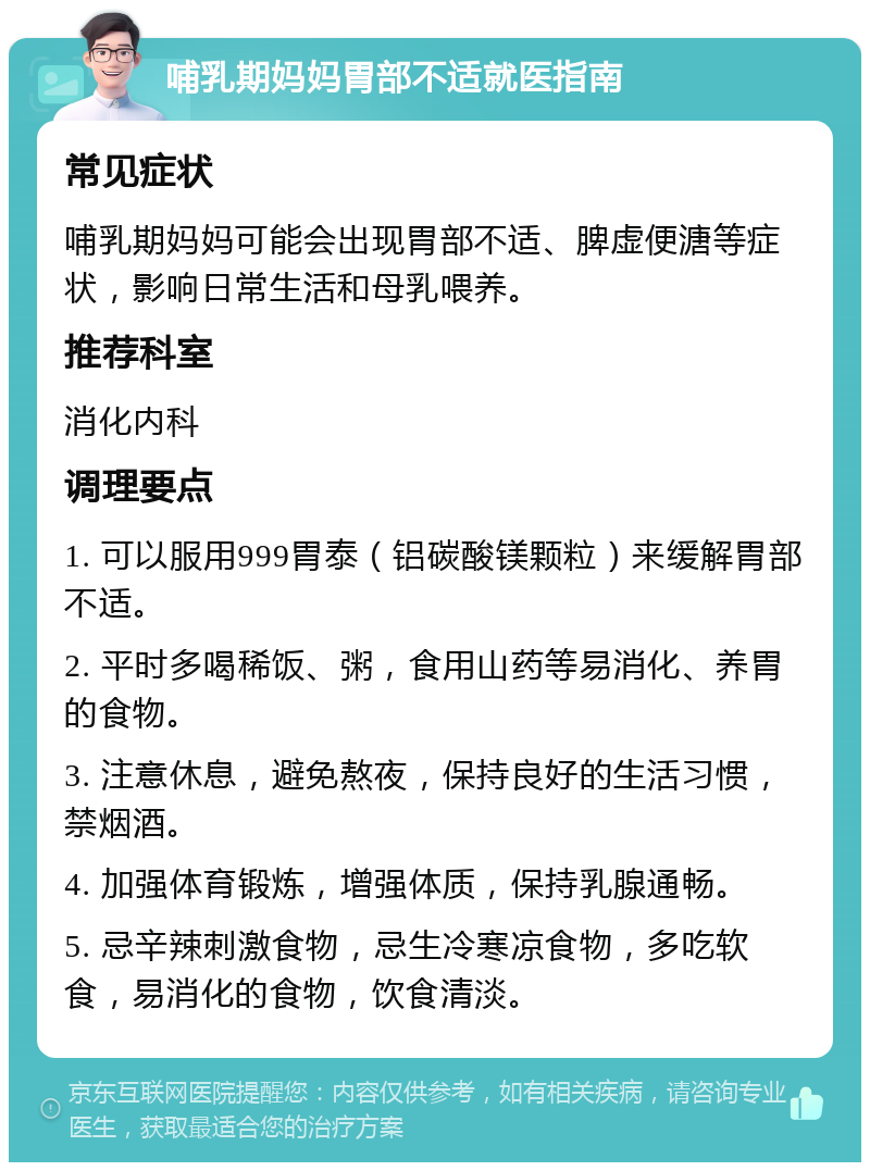 哺乳期妈妈胃部不适就医指南 常见症状 哺乳期妈妈可能会出现胃部不适、脾虚便溏等症状，影响日常生活和母乳喂养。 推荐科室 消化内科 调理要点 1. 可以服用999胃泰（铝碳酸镁颗粒）来缓解胃部不适。 2. 平时多喝稀饭、粥，食用山药等易消化、养胃的食物。 3. 注意休息，避免熬夜，保持良好的生活习惯，禁烟酒。 4. 加强体育锻炼，增强体质，保持乳腺通畅。 5. 忌辛辣刺激食物，忌生冷寒凉食物，多吃软食，易消化的食物，饮食清淡。