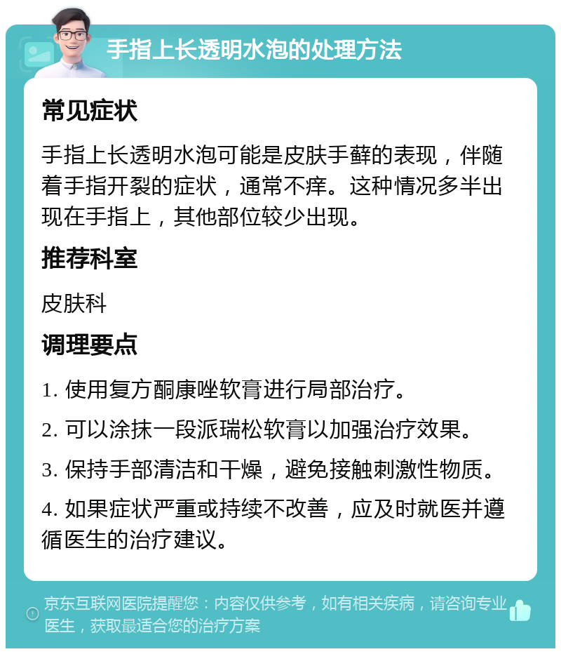 手指上长透明水泡的处理方法 常见症状 手指上长透明水泡可能是皮肤手藓的表现，伴随着手指开裂的症状，通常不痒。这种情况多半出现在手指上，其他部位较少出现。 推荐科室 皮肤科 调理要点 1. 使用复方酮康唑软膏进行局部治疗。 2. 可以涂抹一段派瑞松软膏以加强治疗效果。 3. 保持手部清洁和干燥，避免接触刺激性物质。 4. 如果症状严重或持续不改善，应及时就医并遵循医生的治疗建议。