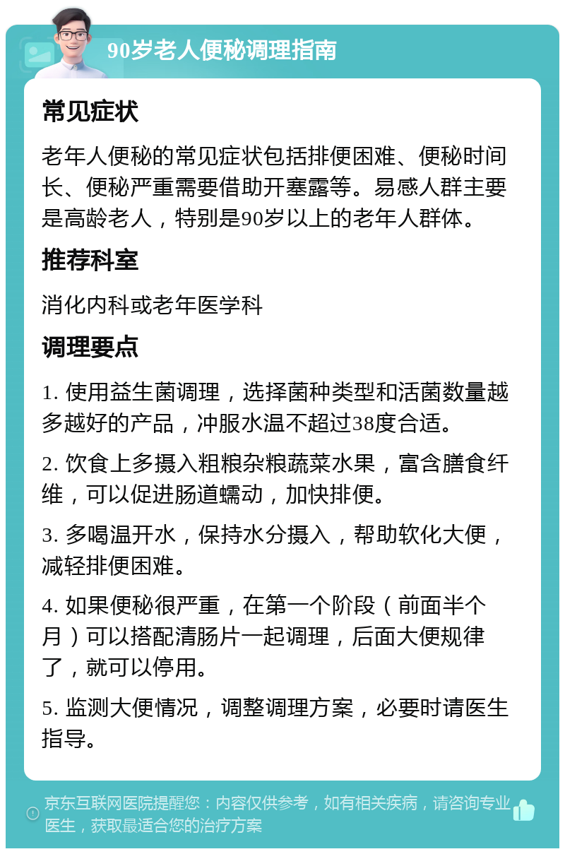 90岁老人便秘调理指南 常见症状 老年人便秘的常见症状包括排便困难、便秘时间长、便秘严重需要借助开塞露等。易感人群主要是高龄老人，特别是90岁以上的老年人群体。 推荐科室 消化内科或老年医学科 调理要点 1. 使用益生菌调理，选择菌种类型和活菌数量越多越好的产品，冲服水温不超过38度合适。 2. 饮食上多摄入粗粮杂粮蔬菜水果，富含膳食纤维，可以促进肠道蠕动，加快排便。 3. 多喝温开水，保持水分摄入，帮助软化大便，减轻排便困难。 4. 如果便秘很严重，在第一个阶段（前面半个月）可以搭配清肠片一起调理，后面大便规律了，就可以停用。 5. 监测大便情况，调整调理方案，必要时请医生指导。