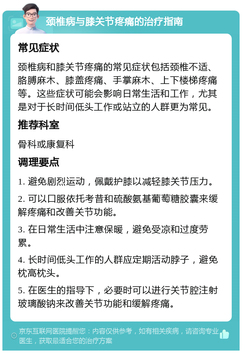 颈椎病与膝关节疼痛的治疗指南 常见症状 颈椎病和膝关节疼痛的常见症状包括颈椎不适、胳膊麻木、膝盖疼痛、手掌麻木、上下楼梯疼痛等。这些症状可能会影响日常生活和工作，尤其是对于长时间低头工作或站立的人群更为常见。 推荐科室 骨科或康复科 调理要点 1. 避免剧烈运动，佩戴护膝以减轻膝关节压力。 2. 可以口服依托考昔和硫酸氨基葡萄糖胶囊来缓解疼痛和改善关节功能。 3. 在日常生活中注意保暖，避免受凉和过度劳累。 4. 长时间低头工作的人群应定期活动脖子，避免枕高枕头。 5. 在医生的指导下，必要时可以进行关节腔注射玻璃酸钠来改善关节功能和缓解疼痛。