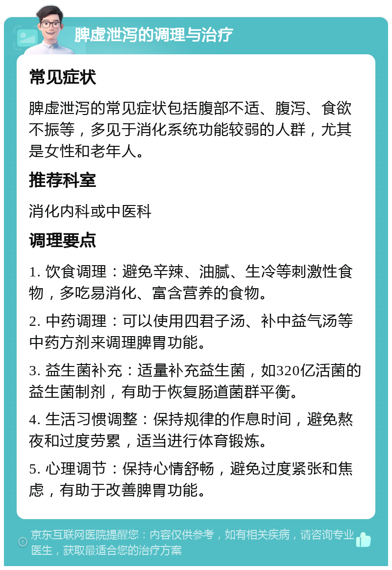 脾虚泄泻的调理与治疗 常见症状 脾虚泄泻的常见症状包括腹部不适、腹泻、食欲不振等，多见于消化系统功能较弱的人群，尤其是女性和老年人。 推荐科室 消化内科或中医科 调理要点 1. 饮食调理：避免辛辣、油腻、生冷等刺激性食物，多吃易消化、富含营养的食物。 2. 中药调理：可以使用四君子汤、补中益气汤等中药方剂来调理脾胃功能。 3. 益生菌补充：适量补充益生菌，如320亿活菌的益生菌制剂，有助于恢复肠道菌群平衡。 4. 生活习惯调整：保持规律的作息时间，避免熬夜和过度劳累，适当进行体育锻炼。 5. 心理调节：保持心情舒畅，避免过度紧张和焦虑，有助于改善脾胃功能。