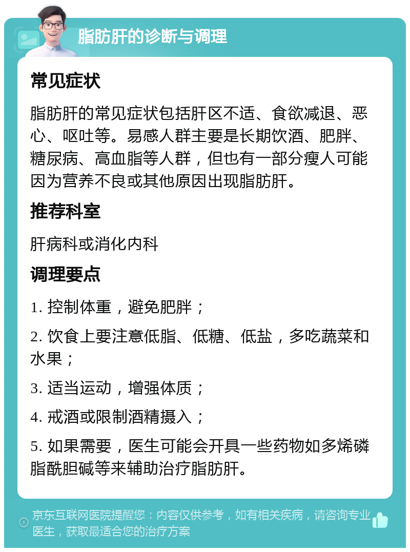 脂肪肝的诊断与调理 常见症状 脂肪肝的常见症状包括肝区不适、食欲减退、恶心、呕吐等。易感人群主要是长期饮酒、肥胖、糖尿病、高血脂等人群，但也有一部分瘦人可能因为营养不良或其他原因出现脂肪肝。 推荐科室 肝病科或消化内科 调理要点 1. 控制体重，避免肥胖； 2. 饮食上要注意低脂、低糖、低盐，多吃蔬菜和水果； 3. 适当运动，增强体质； 4. 戒酒或限制酒精摄入； 5. 如果需要，医生可能会开具一些药物如多烯磷脂酰胆碱等来辅助治疗脂肪肝。