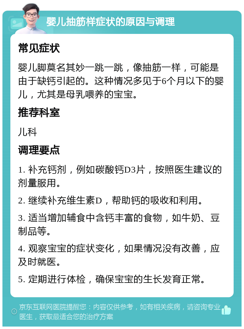 婴儿抽筋样症状的原因与调理 常见症状 婴儿脚莫名其妙一跳一跳，像抽筋一样，可能是由于缺钙引起的。这种情况多见于6个月以下的婴儿，尤其是母乳喂养的宝宝。 推荐科室 儿科 调理要点 1. 补充钙剂，例如碳酸钙D3片，按照医生建议的剂量服用。 2. 继续补充维生素D，帮助钙的吸收和利用。 3. 适当增加辅食中含钙丰富的食物，如牛奶、豆制品等。 4. 观察宝宝的症状变化，如果情况没有改善，应及时就医。 5. 定期进行体检，确保宝宝的生长发育正常。