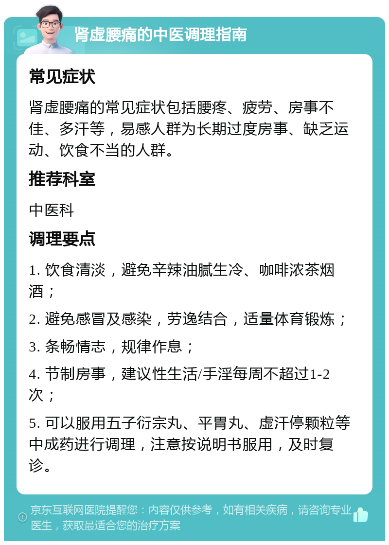 肾虚腰痛的中医调理指南 常见症状 肾虚腰痛的常见症状包括腰疼、疲劳、房事不佳、多汗等，易感人群为长期过度房事、缺乏运动、饮食不当的人群。 推荐科室 中医科 调理要点 1. 饮食清淡，避免辛辣油腻生冷、咖啡浓茶烟酒； 2. 避免感冒及感染，劳逸结合，适量体育锻炼； 3. 条畅情志，规律作息； 4. 节制房事，建议性生活/手淫每周不超过1-2次； 5. 可以服用五子衍宗丸、平胃丸、虚汗停颗粒等中成药进行调理，注意按说明书服用，及时复诊。