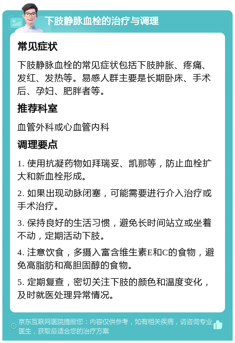 下肢静脉血栓的治疗与调理 常见症状 下肢静脉血栓的常见症状包括下肢肿胀、疼痛、发红、发热等。易感人群主要是长期卧床、手术后、孕妇、肥胖者等。 推荐科室 血管外科或心血管内科 调理要点 1. 使用抗凝药物如拜瑞妥、凯那等，防止血栓扩大和新血栓形成。 2. 如果出现动脉闭塞，可能需要进行介入治疗或手术治疗。 3. 保持良好的生活习惯，避免长时间站立或坐着不动，定期活动下肢。 4. 注意饮食，多摄入富含维生素E和C的食物，避免高脂肪和高胆固醇的食物。 5. 定期复查，密切关注下肢的颜色和温度变化，及时就医处理异常情况。