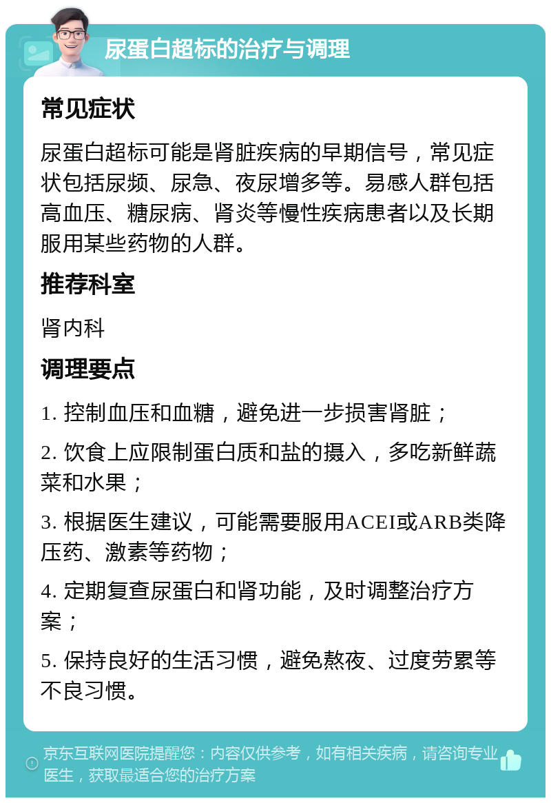 尿蛋白超标的治疗与调理 常见症状 尿蛋白超标可能是肾脏疾病的早期信号，常见症状包括尿频、尿急、夜尿增多等。易感人群包括高血压、糖尿病、肾炎等慢性疾病患者以及长期服用某些药物的人群。 推荐科室 肾内科 调理要点 1. 控制血压和血糖，避免进一步损害肾脏； 2. 饮食上应限制蛋白质和盐的摄入，多吃新鲜蔬菜和水果； 3. 根据医生建议，可能需要服用ACEI或ARB类降压药、激素等药物； 4. 定期复查尿蛋白和肾功能，及时调整治疗方案； 5. 保持良好的生活习惯，避免熬夜、过度劳累等不良习惯。