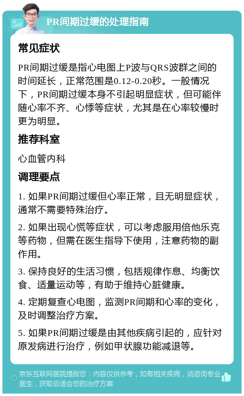 PR间期过缓的处理指南 常见症状 PR间期过缓是指心电图上P波与QRS波群之间的时间延长，正常范围是0.12-0.20秒。一般情况下，PR间期过缓本身不引起明显症状，但可能伴随心率不齐、心悸等症状，尤其是在心率较慢时更为明显。 推荐科室 心血管内科 调理要点 1. 如果PR间期过缓但心率正常，且无明显症状，通常不需要特殊治疗。 2. 如果出现心慌等症状，可以考虑服用倍他乐克等药物，但需在医生指导下使用，注意药物的副作用。 3. 保持良好的生活习惯，包括规律作息、均衡饮食、适量运动等，有助于维持心脏健康。 4. 定期复查心电图，监测PR间期和心率的变化，及时调整治疗方案。 5. 如果PR间期过缓是由其他疾病引起的，应针对原发病进行治疗，例如甲状腺功能减退等。