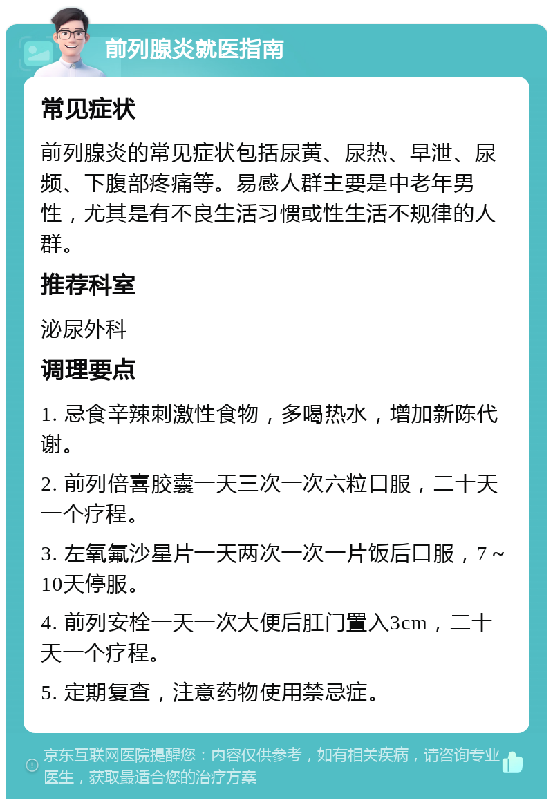 前列腺炎就医指南 常见症状 前列腺炎的常见症状包括尿黄、尿热、早泄、尿频、下腹部疼痛等。易感人群主要是中老年男性，尤其是有不良生活习惯或性生活不规律的人群。 推荐科室 泌尿外科 调理要点 1. 忌食辛辣刺激性食物，多喝热水，增加新陈代谢。 2. 前列倍喜胶囊一天三次一次六粒口服，二十天一个疗程。 3. 左氧氟沙星片一天两次一次一片饭后口服，7～10天停服。 4. 前列安栓一天一次大便后肛门置入3cm，二十天一个疗程。 5. 定期复查，注意药物使用禁忌症。