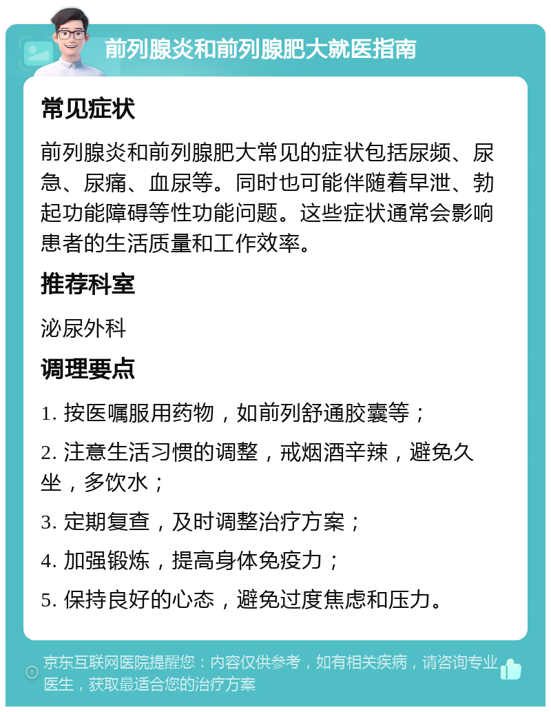 前列腺炎和前列腺肥大就医指南 常见症状 前列腺炎和前列腺肥大常见的症状包括尿频、尿急、尿痛、血尿等。同时也可能伴随着早泄、勃起功能障碍等性功能问题。这些症状通常会影响患者的生活质量和工作效率。 推荐科室 泌尿外科 调理要点 1. 按医嘱服用药物，如前列舒通胶囊等； 2. 注意生活习惯的调整，戒烟酒辛辣，避免久坐，多饮水； 3. 定期复查，及时调整治疗方案； 4. 加强锻炼，提高身体免疫力； 5. 保持良好的心态，避免过度焦虑和压力。