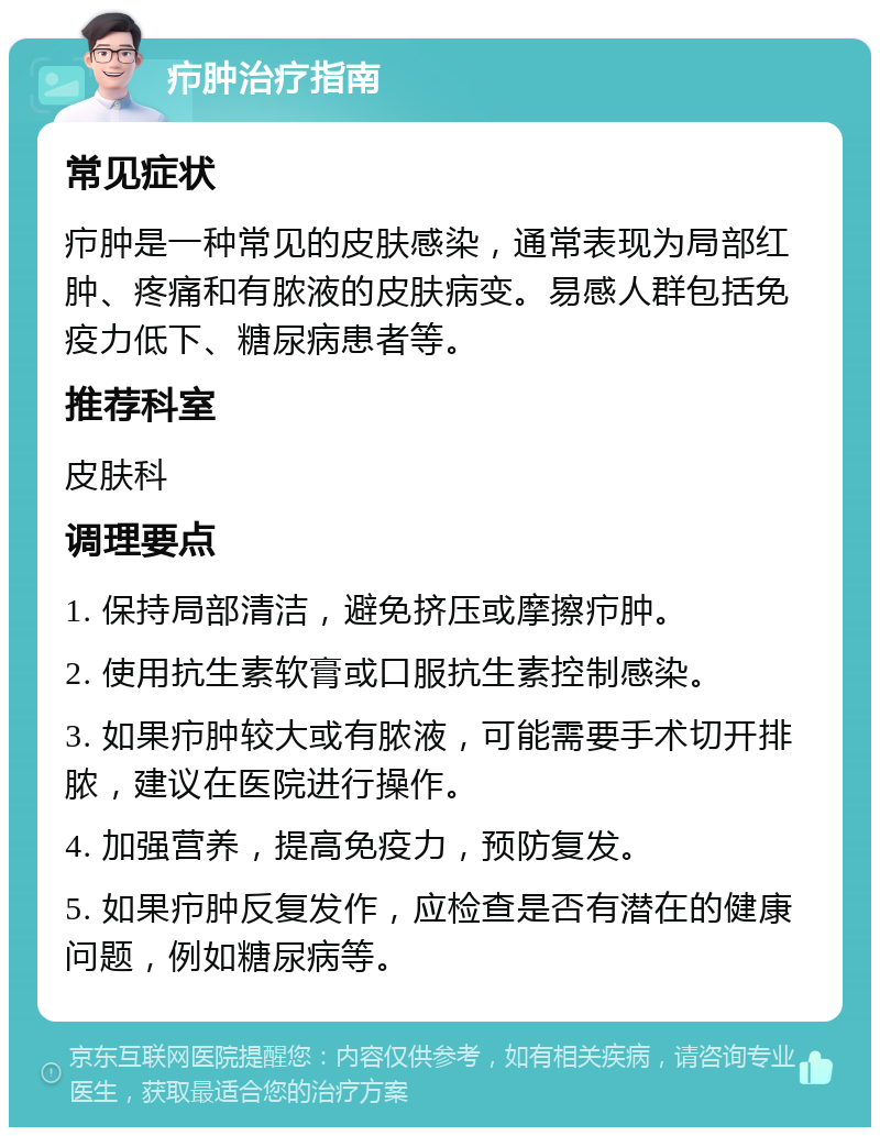 疖肿治疗指南 常见症状 疖肿是一种常见的皮肤感染，通常表现为局部红肿、疼痛和有脓液的皮肤病变。易感人群包括免疫力低下、糖尿病患者等。 推荐科室 皮肤科 调理要点 1. 保持局部清洁，避免挤压或摩擦疖肿。 2. 使用抗生素软膏或口服抗生素控制感染。 3. 如果疖肿较大或有脓液，可能需要手术切开排脓，建议在医院进行操作。 4. 加强营养，提高免疫力，预防复发。 5. 如果疖肿反复发作，应检查是否有潜在的健康问题，例如糖尿病等。