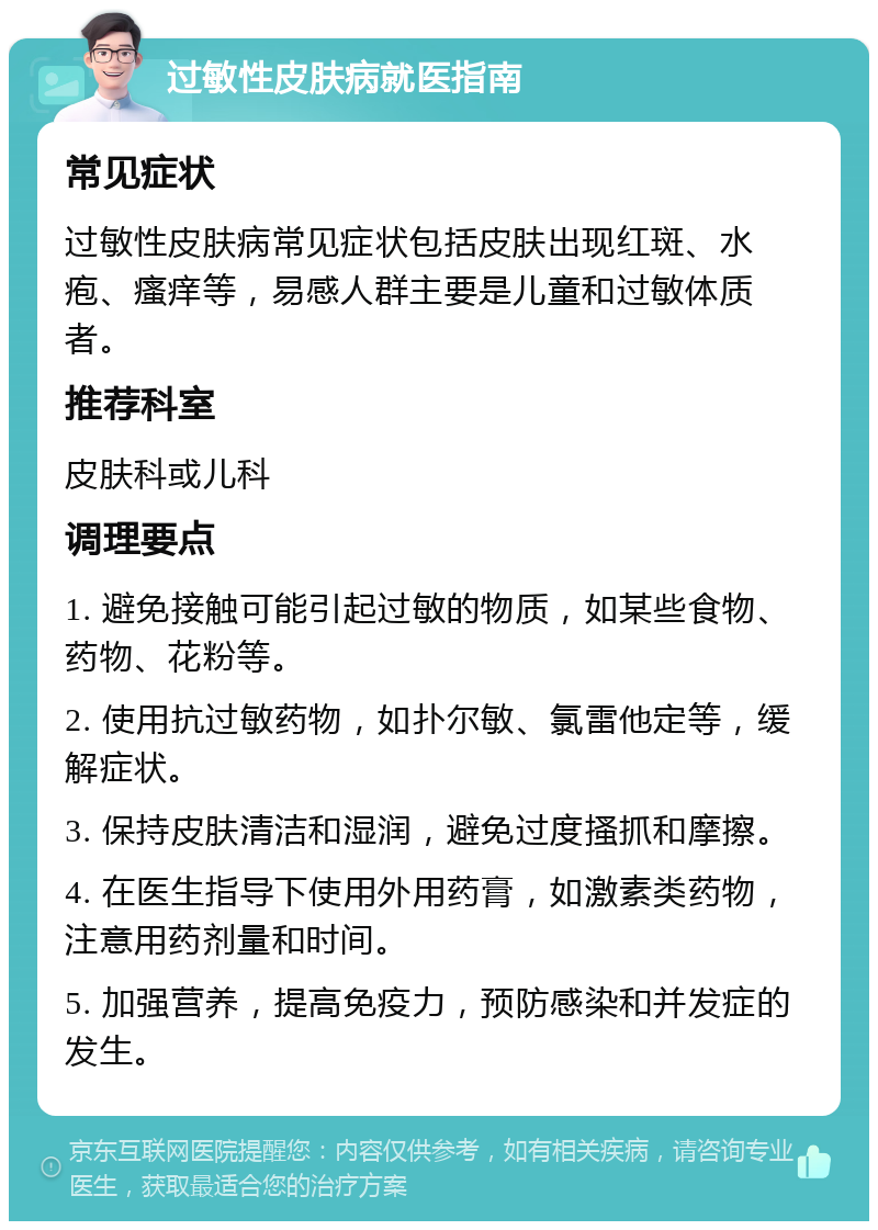 过敏性皮肤病就医指南 常见症状 过敏性皮肤病常见症状包括皮肤出现红斑、水疱、瘙痒等，易感人群主要是儿童和过敏体质者。 推荐科室 皮肤科或儿科 调理要点 1. 避免接触可能引起过敏的物质，如某些食物、药物、花粉等。 2. 使用抗过敏药物，如扑尔敏、氯雷他定等，缓解症状。 3. 保持皮肤清洁和湿润，避免过度搔抓和摩擦。 4. 在医生指导下使用外用药膏，如激素类药物，注意用药剂量和时间。 5. 加强营养，提高免疫力，预防感染和并发症的发生。