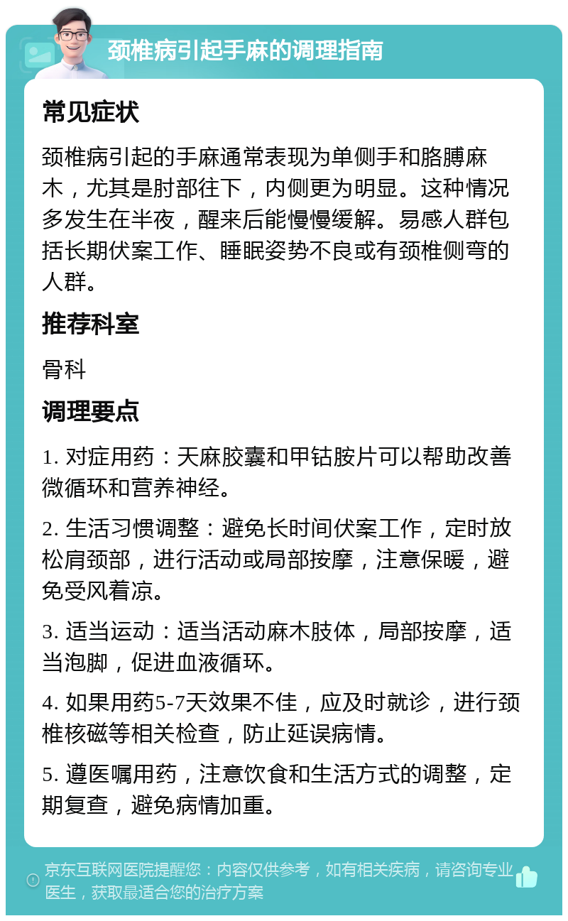 颈椎病引起手麻的调理指南 常见症状 颈椎病引起的手麻通常表现为单侧手和胳膊麻木，尤其是肘部往下，内侧更为明显。这种情况多发生在半夜，醒来后能慢慢缓解。易感人群包括长期伏案工作、睡眠姿势不良或有颈椎侧弯的人群。 推荐科室 骨科 调理要点 1. 对症用药：天麻胶囊和甲钴胺片可以帮助改善微循环和营养神经。 2. 生活习惯调整：避免长时间伏案工作，定时放松肩颈部，进行活动或局部按摩，注意保暖，避免受风着凉。 3. 适当运动：适当活动麻木肢体，局部按摩，适当泡脚，促进血液循环。 4. 如果用药5-7天效果不佳，应及时就诊，进行颈椎核磁等相关检查，防止延误病情。 5. 遵医嘱用药，注意饮食和生活方式的调整，定期复查，避免病情加重。