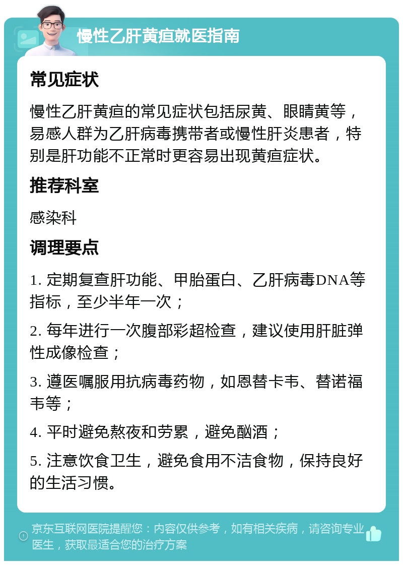 慢性乙肝黄疸就医指南 常见症状 慢性乙肝黄疸的常见症状包括尿黄、眼睛黄等，易感人群为乙肝病毒携带者或慢性肝炎患者，特别是肝功能不正常时更容易出现黄疸症状。 推荐科室 感染科 调理要点 1. 定期复查肝功能、甲胎蛋白、乙肝病毒DNA等指标，至少半年一次； 2. 每年进行一次腹部彩超检查，建议使用肝脏弹性成像检查； 3. 遵医嘱服用抗病毒药物，如恩替卡韦、替诺福韦等； 4. 平时避免熬夜和劳累，避免酗酒； 5. 注意饮食卫生，避免食用不洁食物，保持良好的生活习惯。