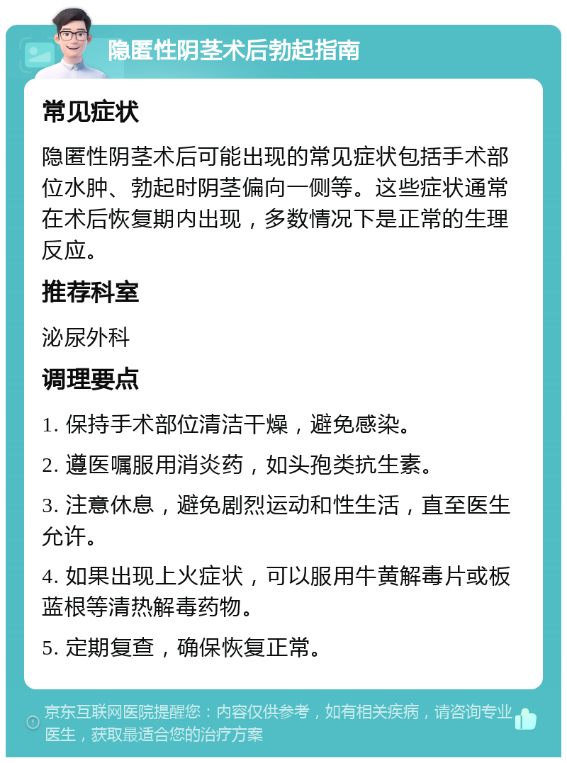 隐匿性阴茎术后勃起指南 常见症状 隐匿性阴茎术后可能出现的常见症状包括手术部位水肿、勃起时阴茎偏向一侧等。这些症状通常在术后恢复期内出现，多数情况下是正常的生理反应。 推荐科室 泌尿外科 调理要点 1. 保持手术部位清洁干燥，避免感染。 2. 遵医嘱服用消炎药，如头孢类抗生素。 3. 注意休息，避免剧烈运动和性生活，直至医生允许。 4. 如果出现上火症状，可以服用牛黄解毒片或板蓝根等清热解毒药物。 5. 定期复查，确保恢复正常。