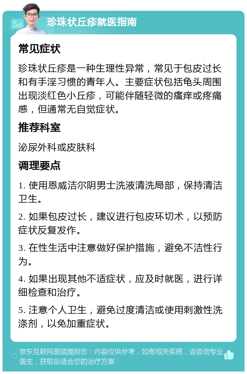 珍珠状丘疹就医指南 常见症状 珍珠状丘疹是一种生理性异常，常见于包皮过长和有手淫习惯的青年人。主要症状包括龟头周围出现淡红色小丘疹，可能伴随轻微的瘙痒或疼痛感，但通常无自觉症状。 推荐科室 泌尿外科或皮肤科 调理要点 1. 使用恩威洁尔阴男士洗液清洗局部，保持清洁卫生。 2. 如果包皮过长，建议进行包皮环切术，以预防症状反复发作。 3. 在性生活中注意做好保护措施，避免不洁性行为。 4. 如果出现其他不适症状，应及时就医，进行详细检查和治疗。 5. 注意个人卫生，避免过度清洁或使用刺激性洗涤剂，以免加重症状。