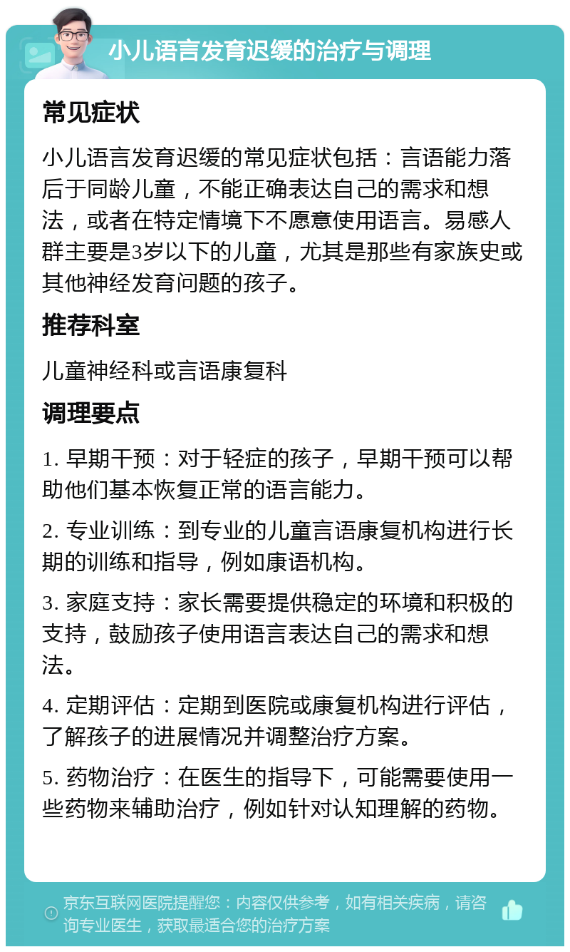 小儿语言发育迟缓的治疗与调理 常见症状 小儿语言发育迟缓的常见症状包括：言语能力落后于同龄儿童，不能正确表达自己的需求和想法，或者在特定情境下不愿意使用语言。易感人群主要是3岁以下的儿童，尤其是那些有家族史或其他神经发育问题的孩子。 推荐科室 儿童神经科或言语康复科 调理要点 1. 早期干预：对于轻症的孩子，早期干预可以帮助他们基本恢复正常的语言能力。 2. 专业训练：到专业的儿童言语康复机构进行长期的训练和指导，例如康语机构。 3. 家庭支持：家长需要提供稳定的环境和积极的支持，鼓励孩子使用语言表达自己的需求和想法。 4. 定期评估：定期到医院或康复机构进行评估，了解孩子的进展情况并调整治疗方案。 5. 药物治疗：在医生的指导下，可能需要使用一些药物来辅助治疗，例如针对认知理解的药物。