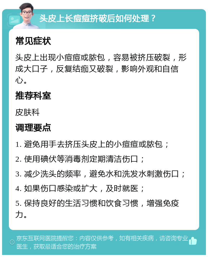 头皮上长痘痘挤破后如何处理？ 常见症状 头皮上出现小痘痘或脓包，容易被挤压破裂，形成大口子，反复结痂又破裂，影响外观和自信心。 推荐科室 皮肤科 调理要点 1. 避免用手去挤压头皮上的小痘痘或脓包； 2. 使用碘伏等消毒剂定期清洁伤口； 3. 减少洗头的频率，避免水和洗发水刺激伤口； 4. 如果伤口感染或扩大，及时就医； 5. 保持良好的生活习惯和饮食习惯，增强免疫力。