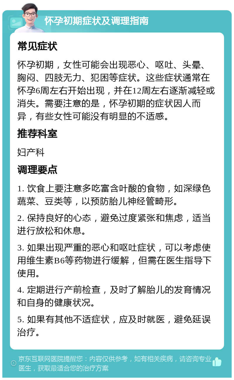 怀孕初期症状及调理指南 常见症状 怀孕初期，女性可能会出现恶心、呕吐、头晕、胸闷、四肢无力、犯困等症状。这些症状通常在怀孕6周左右开始出现，并在12周左右逐渐减轻或消失。需要注意的是，怀孕初期的症状因人而异，有些女性可能没有明显的不适感。 推荐科室 妇产科 调理要点 1. 饮食上要注意多吃富含叶酸的食物，如深绿色蔬菜、豆类等，以预防胎儿神经管畸形。 2. 保持良好的心态，避免过度紧张和焦虑，适当进行放松和休息。 3. 如果出现严重的恶心和呕吐症状，可以考虑使用维生素B6等药物进行缓解，但需在医生指导下使用。 4. 定期进行产前检查，及时了解胎儿的发育情况和自身的健康状况。 5. 如果有其他不适症状，应及时就医，避免延误治疗。