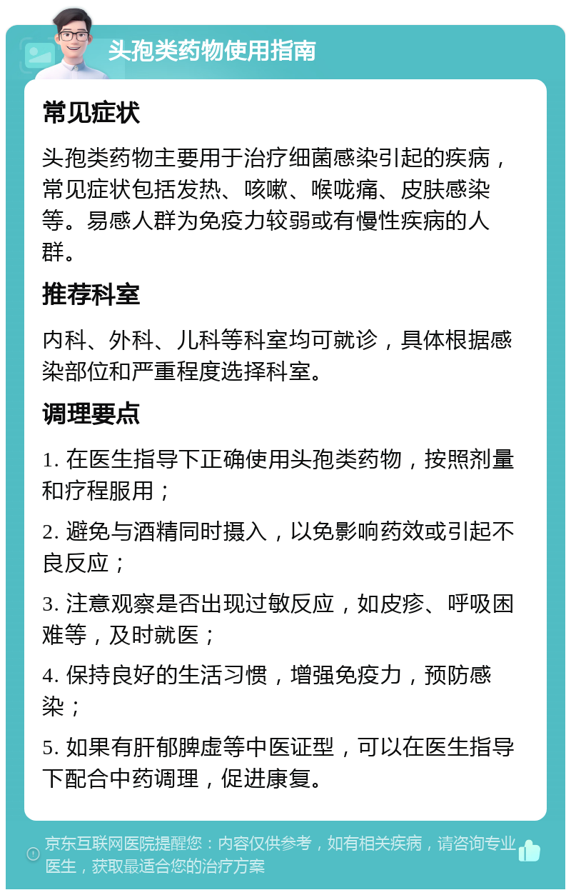 头孢类药物使用指南 常见症状 头孢类药物主要用于治疗细菌感染引起的疾病，常见症状包括发热、咳嗽、喉咙痛、皮肤感染等。易感人群为免疫力较弱或有慢性疾病的人群。 推荐科室 内科、外科、儿科等科室均可就诊，具体根据感染部位和严重程度选择科室。 调理要点 1. 在医生指导下正确使用头孢类药物，按照剂量和疗程服用； 2. 避免与酒精同时摄入，以免影响药效或引起不良反应； 3. 注意观察是否出现过敏反应，如皮疹、呼吸困难等，及时就医； 4. 保持良好的生活习惯，增强免疫力，预防感染； 5. 如果有肝郁脾虚等中医证型，可以在医生指导下配合中药调理，促进康复。