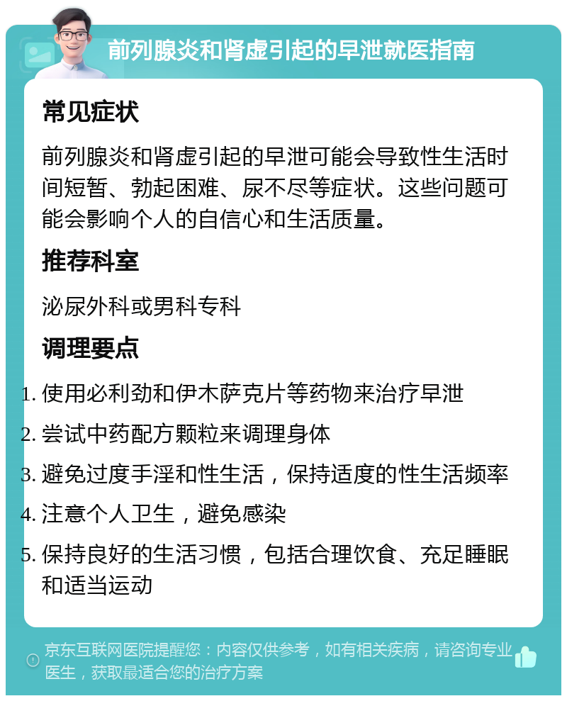 前列腺炎和肾虚引起的早泄就医指南 常见症状 前列腺炎和肾虚引起的早泄可能会导致性生活时间短暂、勃起困难、尿不尽等症状。这些问题可能会影响个人的自信心和生活质量。 推荐科室 泌尿外科或男科专科 调理要点 使用必利劲和伊木萨克片等药物来治疗早泄 尝试中药配方颗粒来调理身体 避免过度手淫和性生活，保持适度的性生活频率 注意个人卫生，避免感染 保持良好的生活习惯，包括合理饮食、充足睡眠和适当运动