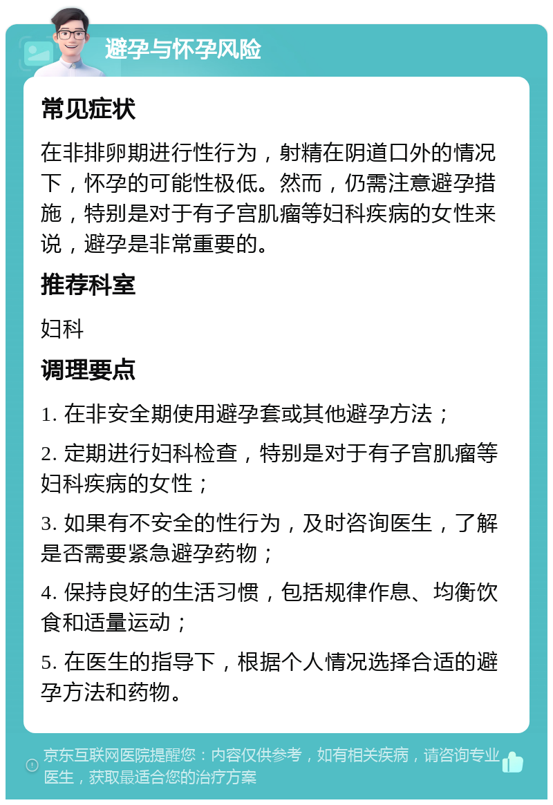 避孕与怀孕风险 常见症状 在非排卵期进行性行为，射精在阴道口外的情况下，怀孕的可能性极低。然而，仍需注意避孕措施，特别是对于有子宫肌瘤等妇科疾病的女性来说，避孕是非常重要的。 推荐科室 妇科 调理要点 1. 在非安全期使用避孕套或其他避孕方法； 2. 定期进行妇科检查，特别是对于有子宫肌瘤等妇科疾病的女性； 3. 如果有不安全的性行为，及时咨询医生，了解是否需要紧急避孕药物； 4. 保持良好的生活习惯，包括规律作息、均衡饮食和适量运动； 5. 在医生的指导下，根据个人情况选择合适的避孕方法和药物。