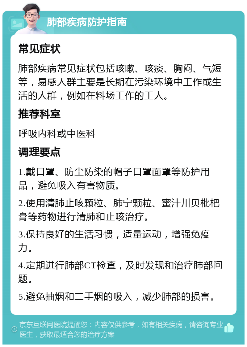 肺部疾病防护指南 常见症状 肺部疾病常见症状包括咳嗽、咳痰、胸闷、气短等，易感人群主要是长期在污染环境中工作或生活的人群，例如在料场工作的工人。 推荐科室 呼吸内科或中医科 调理要点 1.戴口罩、防尘防染的帽子口罩面罩等防护用品，避免吸入有害物质。 2.使用清肺止咳颗粒、肺宁颗粒、蜜汁川贝枇杷膏等药物进行清肺和止咳治疗。 3.保持良好的生活习惯，适量运动，增强免疫力。 4.定期进行肺部CT检查，及时发现和治疗肺部问题。 5.避免抽烟和二手烟的吸入，减少肺部的损害。