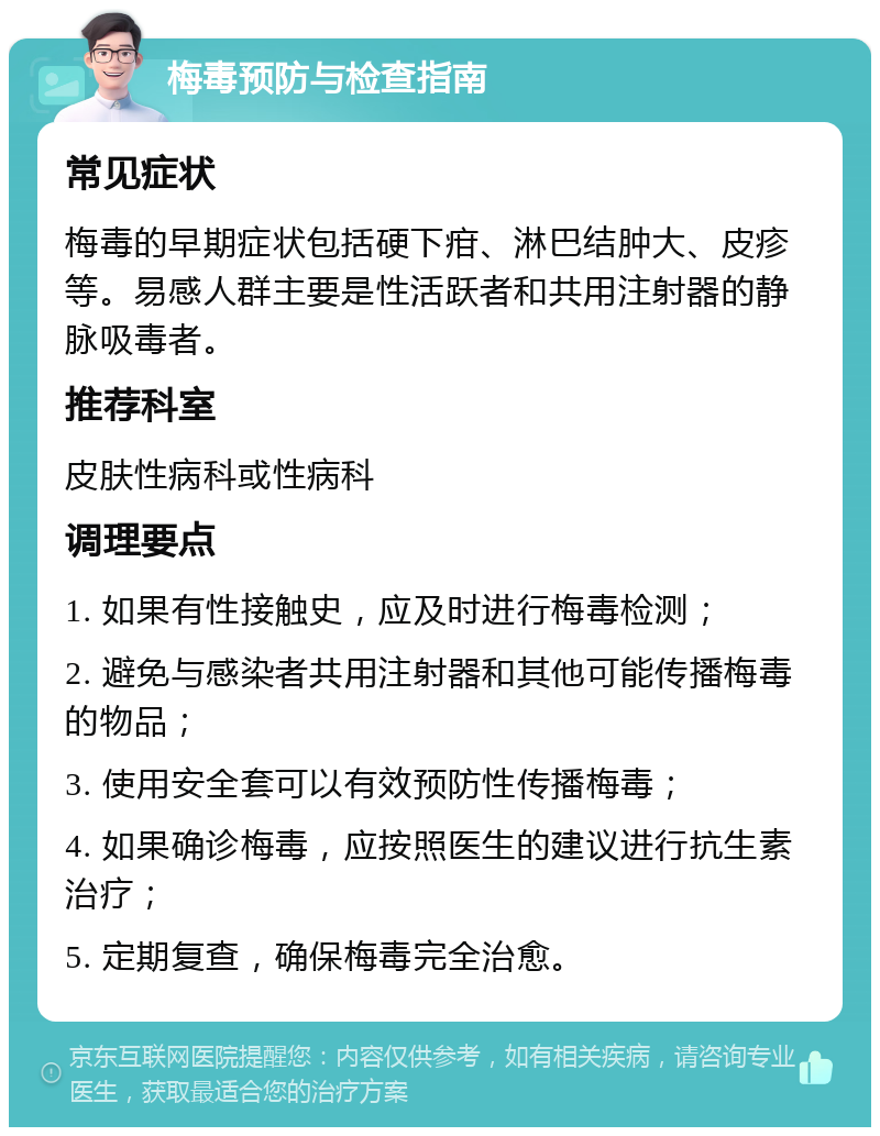 梅毒预防与检查指南 常见症状 梅毒的早期症状包括硬下疳、淋巴结肿大、皮疹等。易感人群主要是性活跃者和共用注射器的静脉吸毒者。 推荐科室 皮肤性病科或性病科 调理要点 1. 如果有性接触史，应及时进行梅毒检测； 2. 避免与感染者共用注射器和其他可能传播梅毒的物品； 3. 使用安全套可以有效预防性传播梅毒； 4. 如果确诊梅毒，应按照医生的建议进行抗生素治疗； 5. 定期复查，确保梅毒完全治愈。