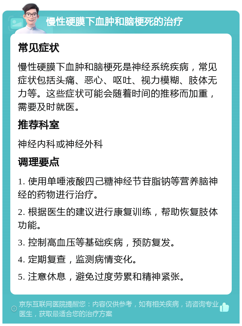 慢性硬膜下血肿和脑梗死的治疗 常见症状 慢性硬膜下血肿和脑梗死是神经系统疾病，常见症状包括头痛、恶心、呕吐、视力模糊、肢体无力等。这些症状可能会随着时间的推移而加重，需要及时就医。 推荐科室 神经内科或神经外科 调理要点 1. 使用单唾液酸四己糖神经节苷脂钠等营养脑神经的药物进行治疗。 2. 根据医生的建议进行康复训练，帮助恢复肢体功能。 3. 控制高血压等基础疾病，预防复发。 4. 定期复查，监测病情变化。 5. 注意休息，避免过度劳累和精神紧张。