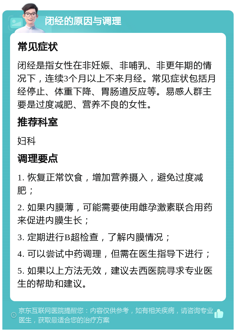 闭经的原因与调理 常见症状 闭经是指女性在非妊娠、非哺乳、非更年期的情况下，连续3个月以上不来月经。常见症状包括月经停止、体重下降、胃肠道反应等。易感人群主要是过度减肥、营养不良的女性。 推荐科室 妇科 调理要点 1. 恢复正常饮食，增加营养摄入，避免过度减肥； 2. 如果内膜薄，可能需要使用雌孕激素联合用药来促进内膜生长； 3. 定期进行B超检查，了解内膜情况； 4. 可以尝试中药调理，但需在医生指导下进行； 5. 如果以上方法无效，建议去西医院寻求专业医生的帮助和建议。