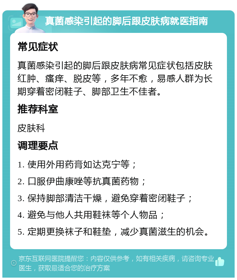 真菌感染引起的脚后跟皮肤病就医指南 常见症状 真菌感染引起的脚后跟皮肤病常见症状包括皮肤红肿、瘙痒、脱皮等，多年不愈，易感人群为长期穿着密闭鞋子、脚部卫生不佳者。 推荐科室 皮肤科 调理要点 1. 使用外用药膏如达克宁等； 2. 口服伊曲康唑等抗真菌药物； 3. 保持脚部清洁干燥，避免穿着密闭鞋子； 4. 避免与他人共用鞋袜等个人物品； 5. 定期更换袜子和鞋垫，减少真菌滋生的机会。