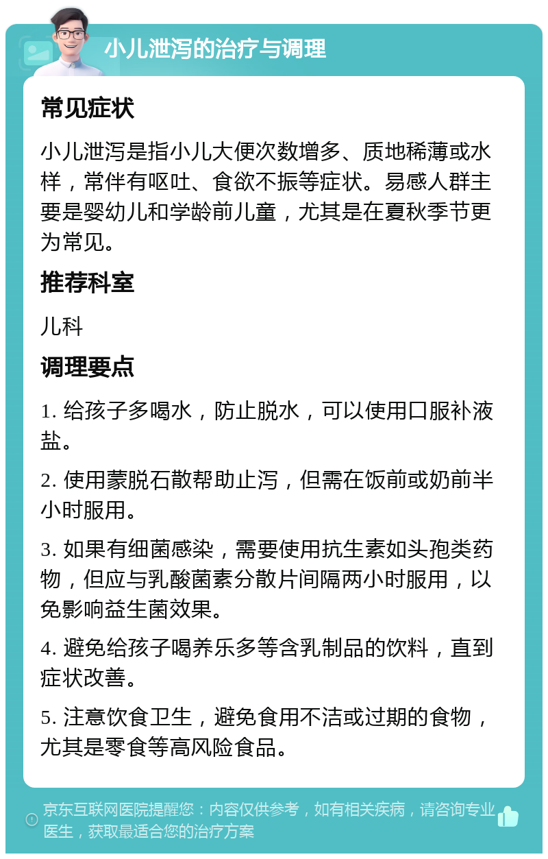 小儿泄泻的治疗与调理 常见症状 小儿泄泻是指小儿大便次数增多、质地稀薄或水样，常伴有呕吐、食欲不振等症状。易感人群主要是婴幼儿和学龄前儿童，尤其是在夏秋季节更为常见。 推荐科室 儿科 调理要点 1. 给孩子多喝水，防止脱水，可以使用口服补液盐。 2. 使用蒙脱石散帮助止泻，但需在饭前或奶前半小时服用。 3. 如果有细菌感染，需要使用抗生素如头孢类药物，但应与乳酸菌素分散片间隔两小时服用，以免影响益生菌效果。 4. 避免给孩子喝养乐多等含乳制品的饮料，直到症状改善。 5. 注意饮食卫生，避免食用不洁或过期的食物，尤其是零食等高风险食品。