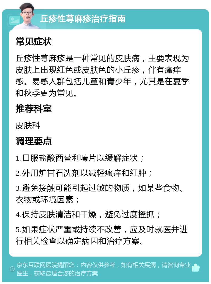 丘疹性荨麻疹治疗指南 常见症状 丘疹性荨麻疹是一种常见的皮肤病，主要表现为皮肤上出现红色或皮肤色的小丘疹，伴有瘙痒感。易感人群包括儿童和青少年，尤其是在夏季和秋季更为常见。 推荐科室 皮肤科 调理要点 1.口服盐酸西替利嗪片以缓解症状； 2.外用炉甘石洗剂以减轻瘙痒和红肿； 3.避免接触可能引起过敏的物质，如某些食物、衣物或环境因素； 4.保持皮肤清洁和干燥，避免过度搔抓； 5.如果症状严重或持续不改善，应及时就医并进行相关检查以确定病因和治疗方案。