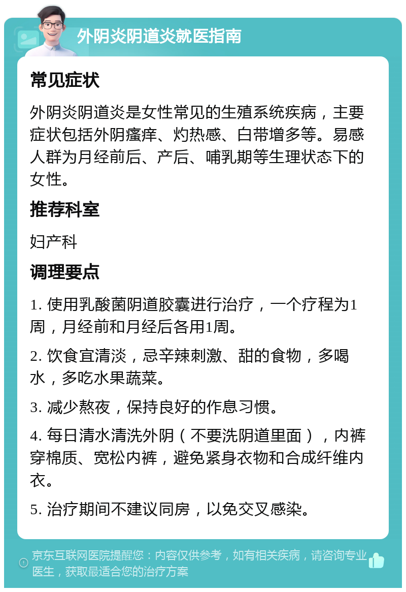 外阴炎阴道炎就医指南 常见症状 外阴炎阴道炎是女性常见的生殖系统疾病，主要症状包括外阴瘙痒、灼热感、白带增多等。易感人群为月经前后、产后、哺乳期等生理状态下的女性。 推荐科室 妇产科 调理要点 1. 使用乳酸菌阴道胶囊进行治疗，一个疗程为1周，月经前和月经后各用1周。 2. 饮食宜清淡，忌辛辣刺激、甜的食物，多喝水，多吃水果蔬菜。 3. 减少熬夜，保持良好的作息习惯。 4. 每日清水清洗外阴（不要洗阴道里面），内裤穿棉质、宽松内裤，避免紧身衣物和合成纤维内衣。 5. 治疗期间不建议同房，以免交叉感染。