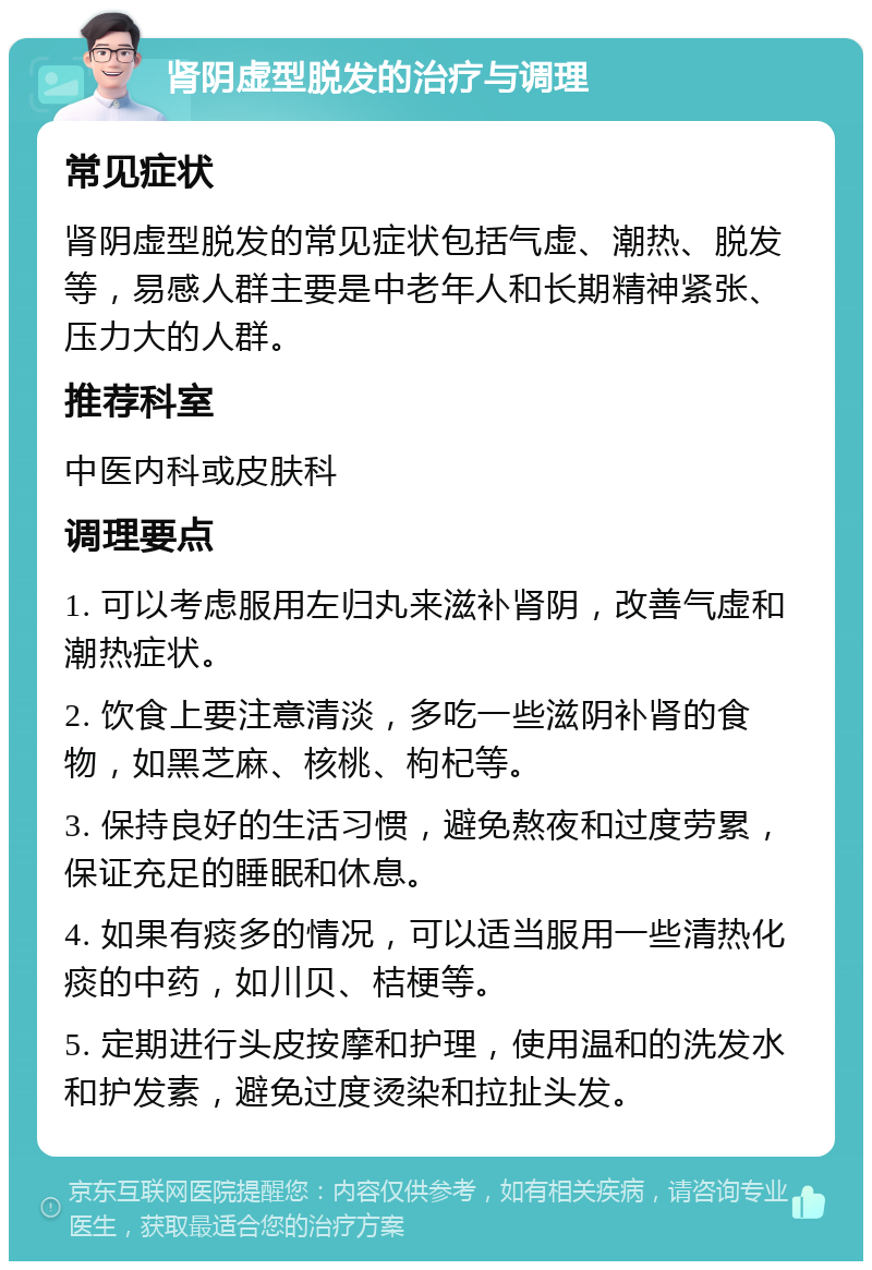 肾阴虚型脱发的治疗与调理 常见症状 肾阴虚型脱发的常见症状包括气虚、潮热、脱发等，易感人群主要是中老年人和长期精神紧张、压力大的人群。 推荐科室 中医内科或皮肤科 调理要点 1. 可以考虑服用左归丸来滋补肾阴，改善气虚和潮热症状。 2. 饮食上要注意清淡，多吃一些滋阴补肾的食物，如黑芝麻、核桃、枸杞等。 3. 保持良好的生活习惯，避免熬夜和过度劳累，保证充足的睡眠和休息。 4. 如果有痰多的情况，可以适当服用一些清热化痰的中药，如川贝、桔梗等。 5. 定期进行头皮按摩和护理，使用温和的洗发水和护发素，避免过度烫染和拉扯头发。