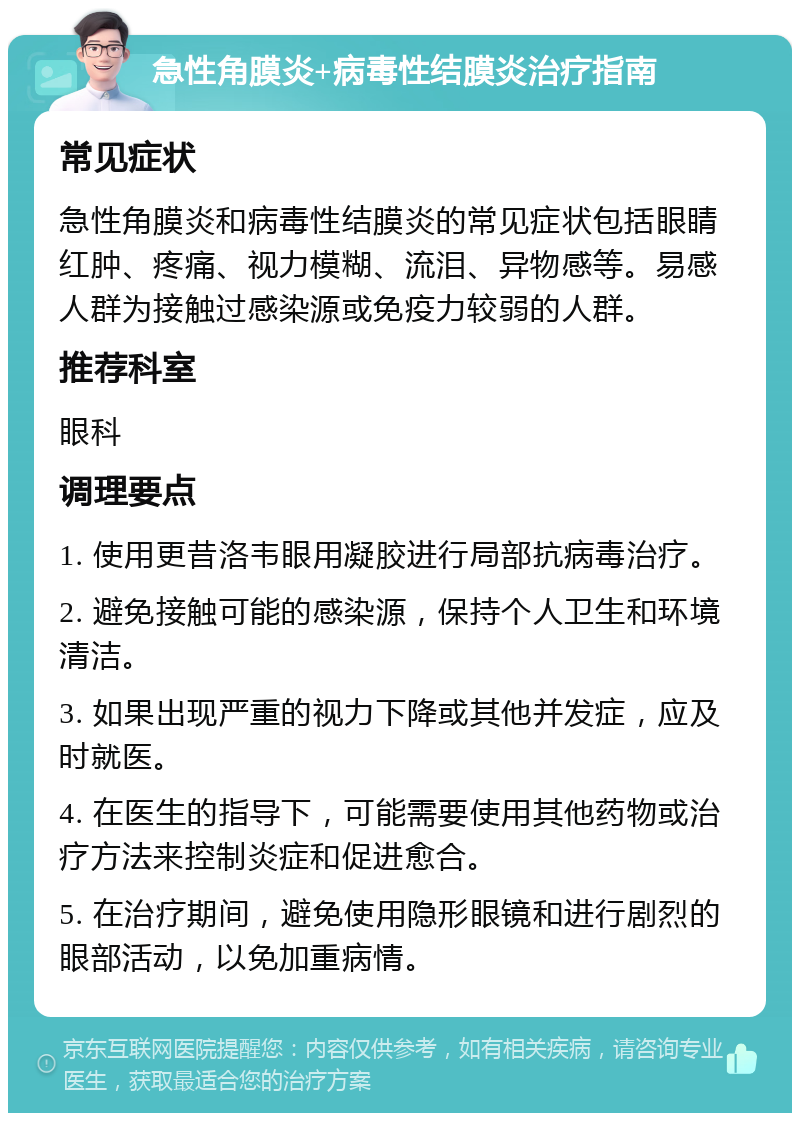 急性角膜炎+病毒性结膜炎治疗指南 常见症状 急性角膜炎和病毒性结膜炎的常见症状包括眼睛红肿、疼痛、视力模糊、流泪、异物感等。易感人群为接触过感染源或免疫力较弱的人群。 推荐科室 眼科 调理要点 1. 使用更昔洛韦眼用凝胶进行局部抗病毒治疗。 2. 避免接触可能的感染源，保持个人卫生和环境清洁。 3. 如果出现严重的视力下降或其他并发症，应及时就医。 4. 在医生的指导下，可能需要使用其他药物或治疗方法来控制炎症和促进愈合。 5. 在治疗期间，避免使用隐形眼镜和进行剧烈的眼部活动，以免加重病情。