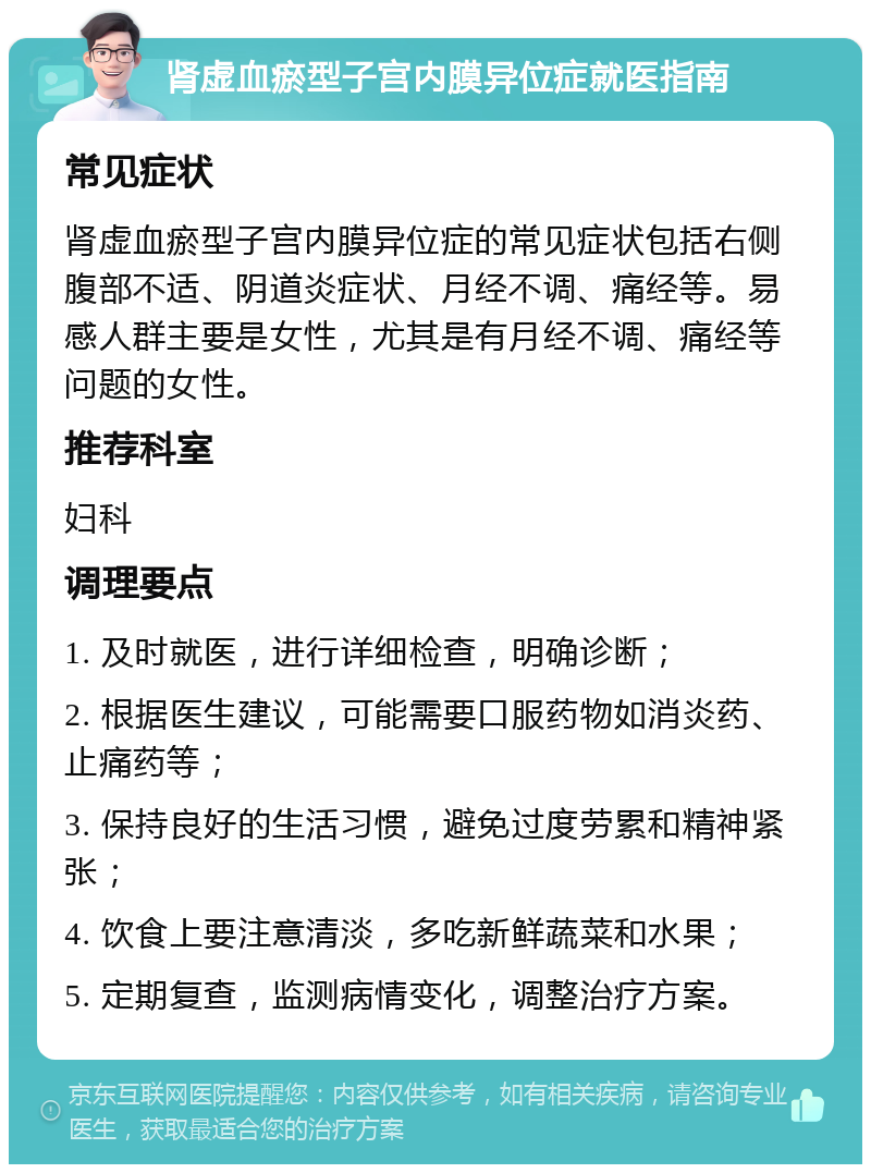 肾虚血瘀型子宫内膜异位症就医指南 常见症状 肾虚血瘀型子宫内膜异位症的常见症状包括右侧腹部不适、阴道炎症状、月经不调、痛经等。易感人群主要是女性，尤其是有月经不调、痛经等问题的女性。 推荐科室 妇科 调理要点 1. 及时就医，进行详细检查，明确诊断； 2. 根据医生建议，可能需要口服药物如消炎药、止痛药等； 3. 保持良好的生活习惯，避免过度劳累和精神紧张； 4. 饮食上要注意清淡，多吃新鲜蔬菜和水果； 5. 定期复查，监测病情变化，调整治疗方案。